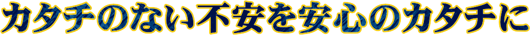 カタチのない不安を安心のカタチに